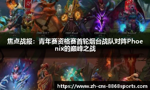 焦点战报:青年赛资格赛首轮烟台战队对阵Phoenix的巅峰之战